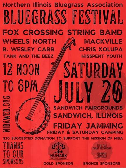 May be an image of text that says 'Northern Illinois Bluegrass Association BLUEGRASS FESTIVAL FOX CROSSING STRING BAND WHEELS NORTH MACKVILLE R. WESLEY CARR CHRIS KOLUPA TANK AND THE BEEZ MISSPENT YOUTH 12 NOON SATURDAY To 6PM JULY 20 SANDWICH FAIRGROUNDS ወላ/ BIN ORG SANDWICH, ILLINOIS FRIDAY JAMMING FRIDAY & SATURDAY CAMPING $20 SUGGESTED DONATION to SUPPORT THE MISSION OF NIBA THANKS TO OUR SPONSORS NUMARK CREDIT CREDITUNION UNION FOUR STAR FAMILY RESTAURANT SCHIMMER CHEVROLET GOLD SPONSOR BRONZE SPONSORS'